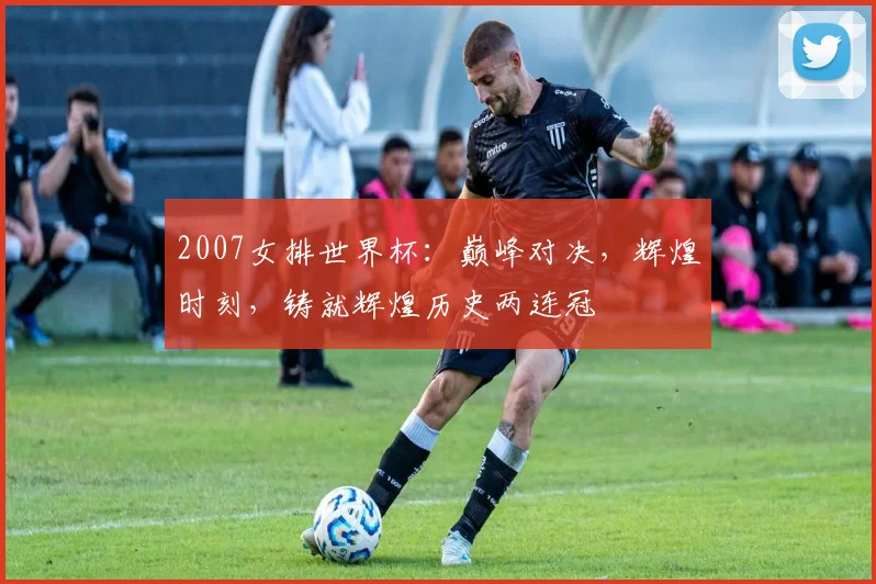 2007女排世界杯：巅峰对决，辉煌时刻，铸就辉煌历史两连冠
