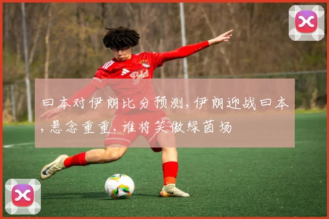 曰本对伊朗比分预测,伊朗迎战曰本,悬念重重,谁将笑傲绿茵场