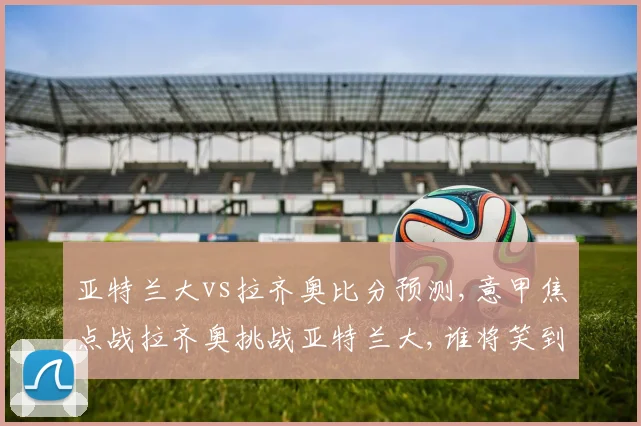 亚特兰大vs拉齐奥比分预测,意甲焦点战拉齐奥挑战亚特兰大,谁将笑到最后
