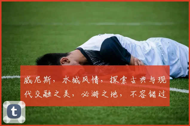 威尼斯，水城风情，探索古典与现代交融之美，必游之地，不容错过